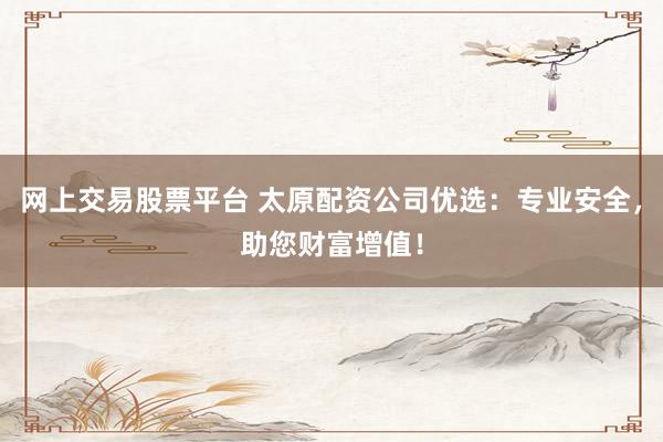 网上交易股票平台 太原配资公司优选：专业安全，助您财富增值！