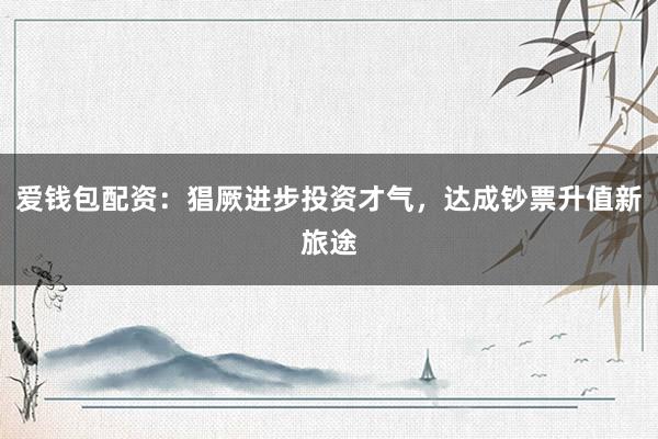 爱钱包配资:猖厥进步投资才气,达成钞票升值新旅途