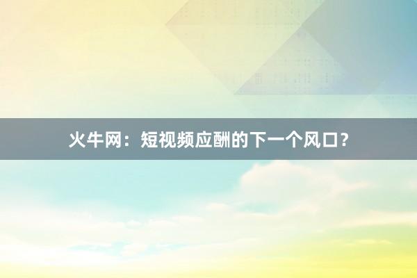火牛网:短视频应酬的下一个风口?