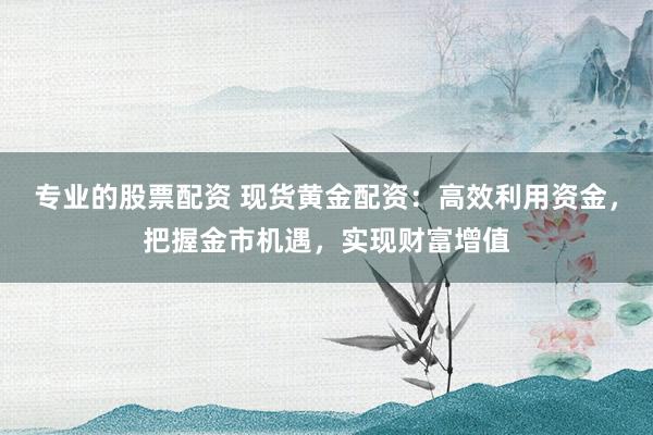 专业的股票配资 现货黄金配资：高效利用资金，把握金市机遇，实现财富增值