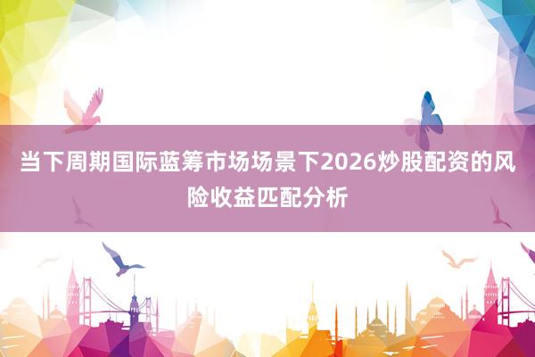当下周期国际蓝筹市场场景下2026炒股配资的风险收益匹配分析