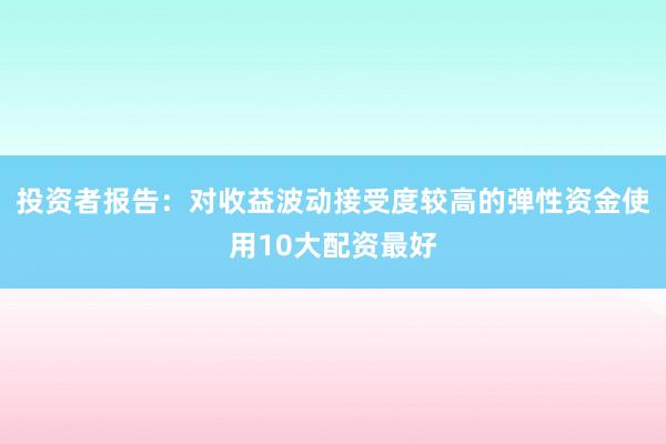 投资者报告:对收益波动接受度较高的弹性资金使用10大配资最好