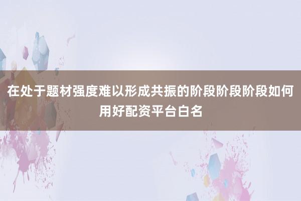在处于题材强度难以形成共振的阶段阶段阶段如何用好配资平台白名