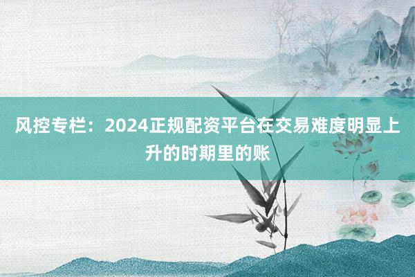 风控专栏：2024正规配资平台在交易难度明显上升的时期里的账