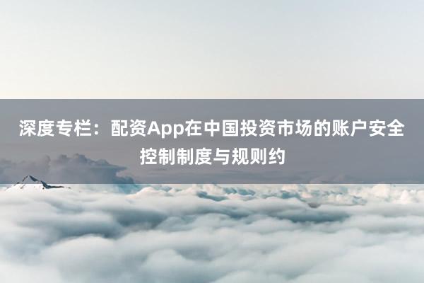 深度专栏：配资App在中国投资市场的账户安全控制制度与规则约