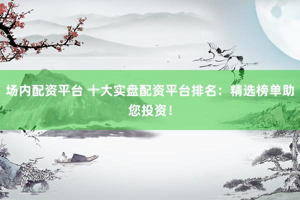 场内配资平台 十大实盘配资平台排名:精选榜单助您投资!