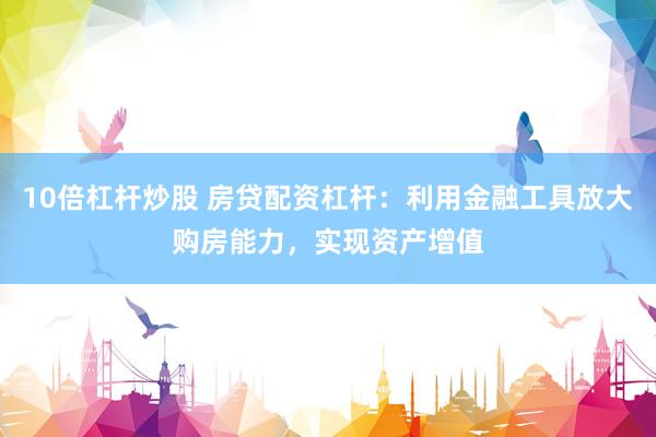 10倍杠杆炒股 房贷配资杠杆:利用金融工具放大购房能力,实现资产增值