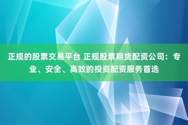 正规的股票交易平台 正规股票期货配资公司:专业、安全、高效的投资配资服务首选