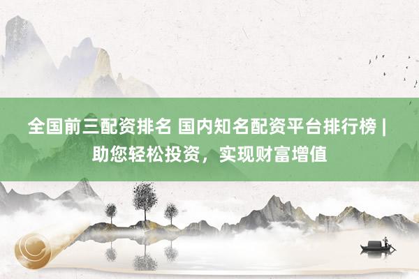 全国前三配资排名 国内知名配资平台排行榜 | 助您轻松投资,实现财富增值