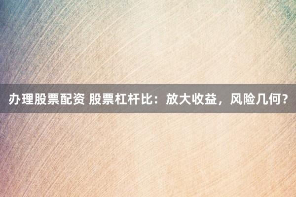 办理股票配资 股票杠杆比：放大收益，风险几何？
