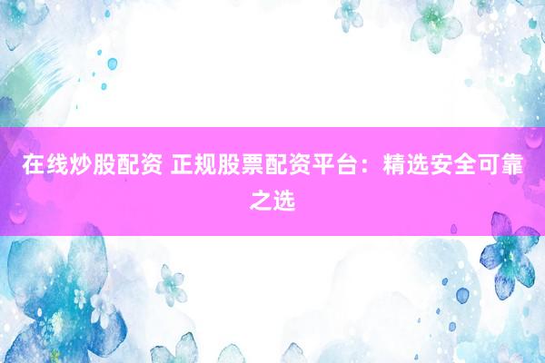 在线炒股配资 正规股票配资平台：精选安全可靠之选