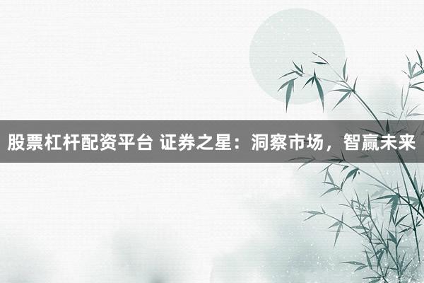 股票杠杆配资平台 证券之星：洞察市场，智赢未来