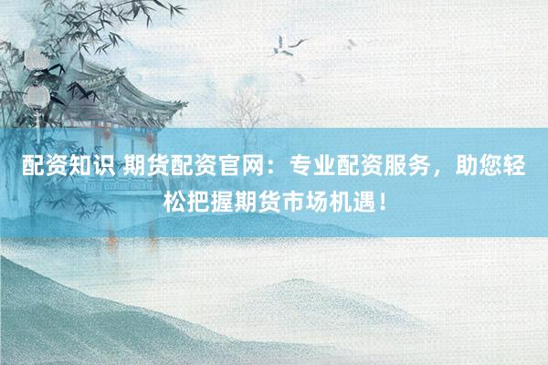 配资知识 期货配资官网：专业配资服务，助您轻松把握期货市场机遇！