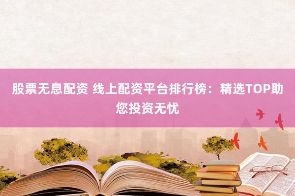 股票无息配资 线上配资平台排行榜：精选TOP助您投资无忧