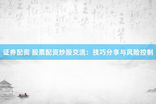 证券配资 股票配资炒股交流：技巧分享与风险控制
