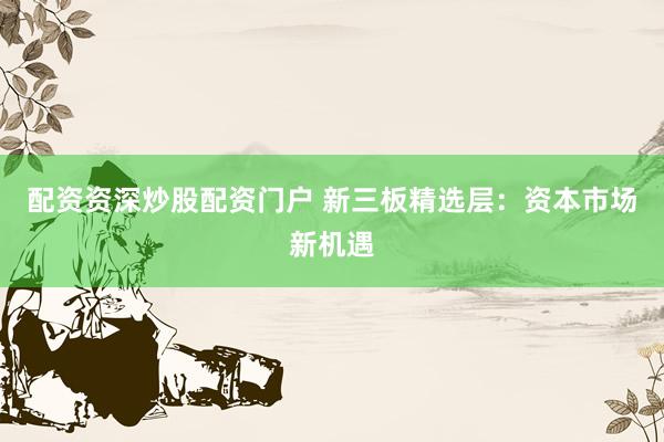 配资资深炒股配资门户 新三板精选层：资本市场新机遇
