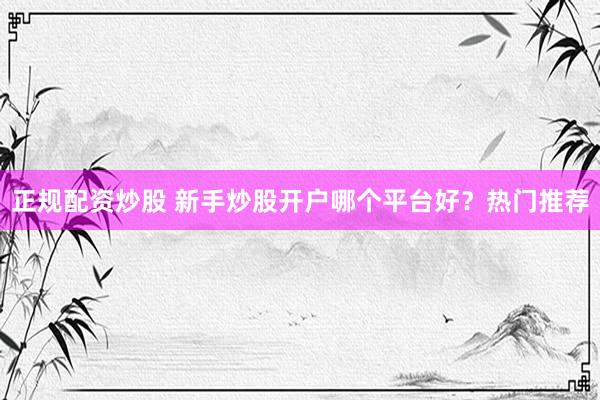 正规配资炒股 新手炒股开户哪个平台好？热门推荐