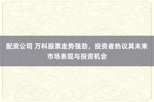 配资公司 万科股票走势强劲，投资者热议其未来市场表现与投资机会