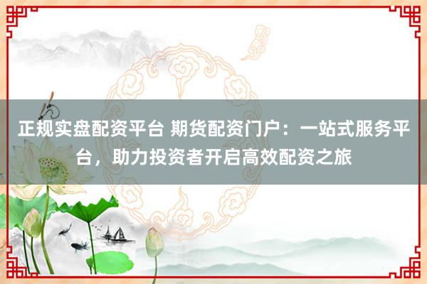 正规实盘配资平台 期货配资门户：一站式服务平台，助力投资者开启高效配资之旅