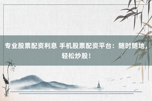 专业股票配资利息 手机股票配资平台：随时随地，轻松炒股！