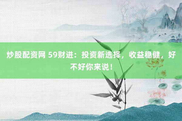 炒股配资网 59财进：投资新选择，收益稳健，好不好你来说！