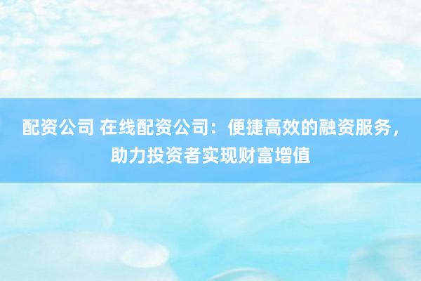 配资公司 在线配资公司：便捷高效的融资服务，助力投资者实现财富增值