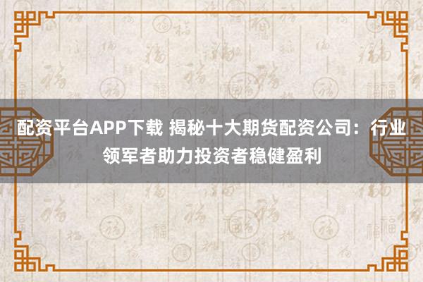 配资平台APP下载 揭秘十大期货配资公司：行业领军者助力投资者稳健盈利