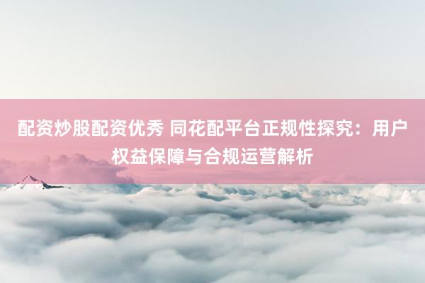 配资炒股配资优秀 同花配平台正规性探究：用户权益保障与合规运营解析