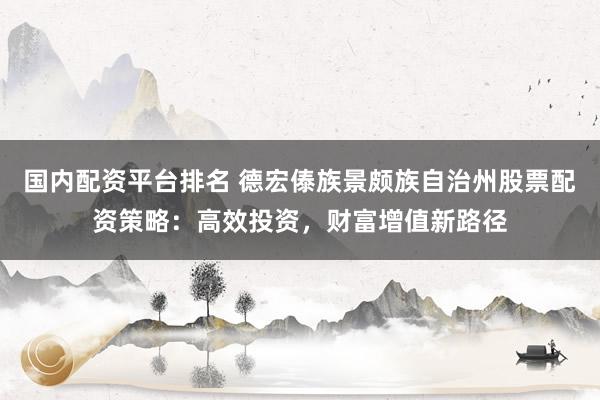 国内配资平台排名 德宏傣族景颇族自治州股票配资策略：高效投资，财富增值新路径