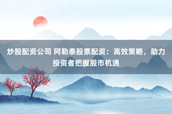 炒股配资公司 阿勒泰股票配资：高效策略，助力投资者把握股市机遇