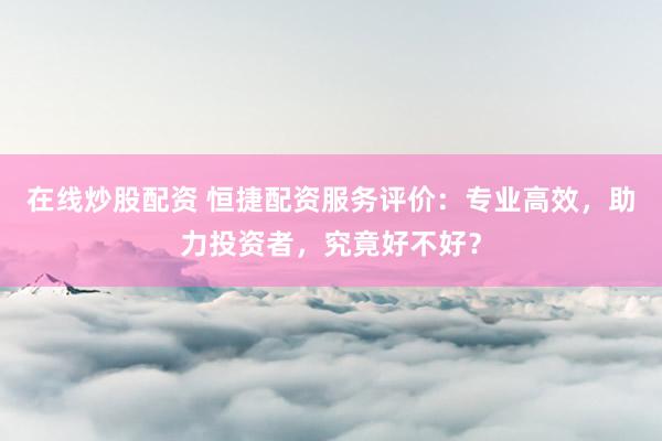 在线炒股配资 恒捷配资服务评价：专业高效，助力投资者，究竟好不好？