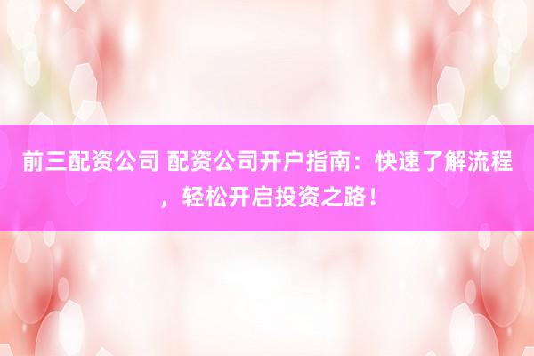 前三配资公司 配资公司开户指南:快速了解流程,轻松开启投资之路!