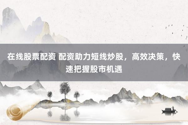 在线股票配资 配资助力短线炒股，高效决策，快速把握股市机遇