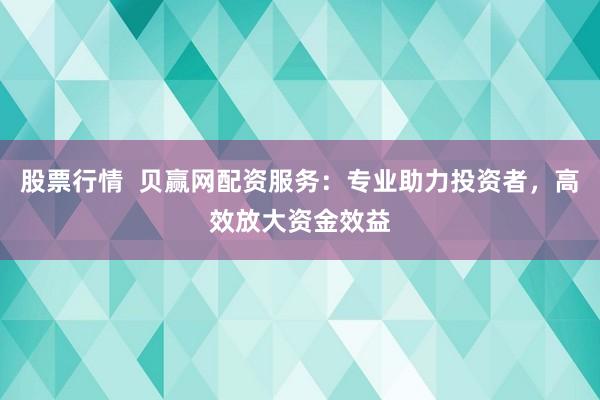 股票行情  贝赢网配资服务：专业助力投资者，高效放大资金效益
