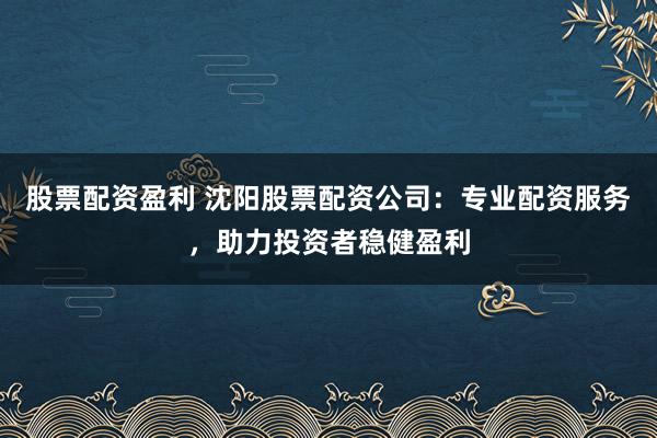 股票配资盈利 沈阳股票配资公司：专业配资服务，助力投资者稳健盈利