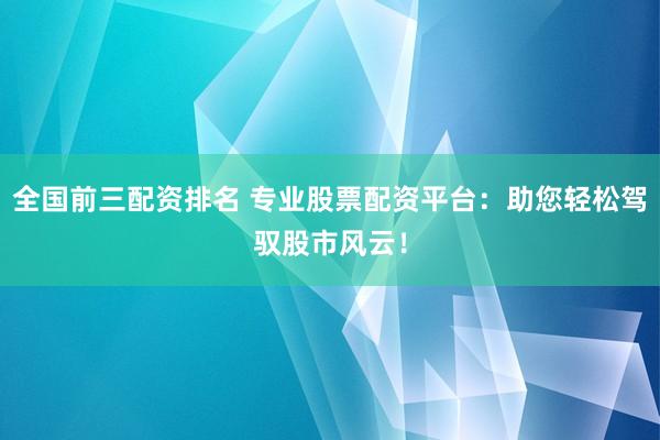 全国前三配资排名 专业股票配资平台：助您轻松驾驭股市风云！
