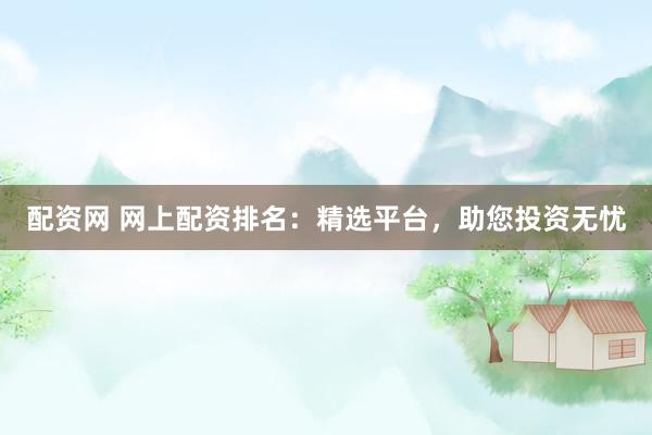 配资网 网上配资排名：精选平台，助您投资无忧