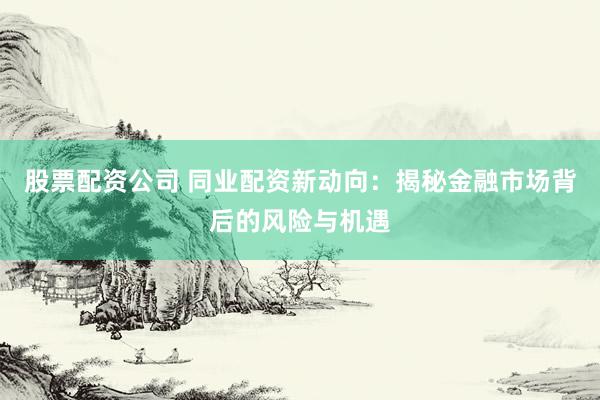 股票配资公司 同业配资新动向：揭秘金融市场背后的风险与机遇