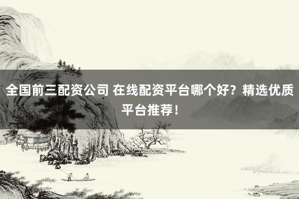 全国前三配资公司 在线配资平台哪个好？精选优质平台推荐！