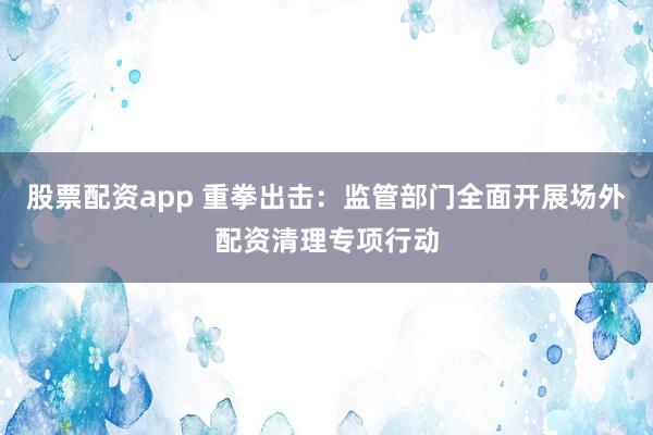 股票配资app 重拳出击：监管部门全面开展场外配资清理专项行动