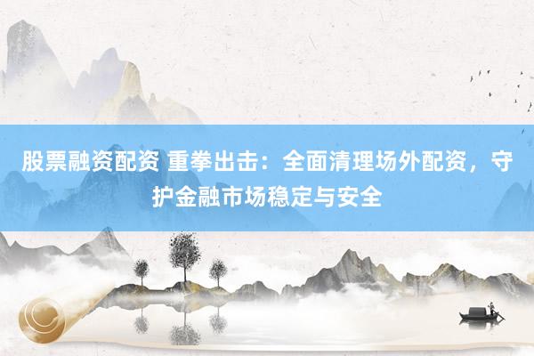 股票融资配资 重拳出击：全面清理场外配资，守护金融市场稳定与安全
