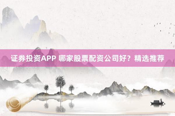 证券投资APP 哪家股票配资公司好？精选推荐