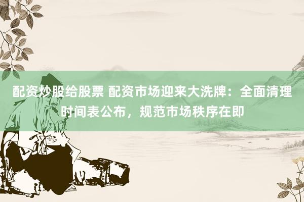配资炒股给股票 配资市场迎来大洗牌：全面清理时间表公布，规范市场秩序在即