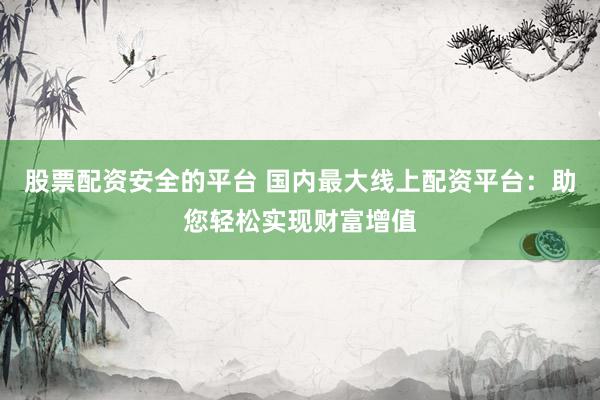 股票配资安全的平台 国内最大线上配资平台：助您轻松实现财富增值