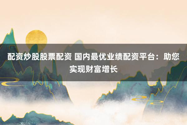 配资炒股股票配资 国内最优业绩配资平台：助您实现财富增长