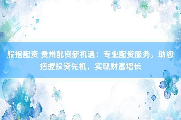 股指配资 贵州配资新机遇：专业配资服务，助您把握投资先机，实现财富增长