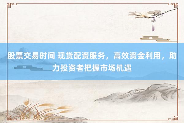 股票交易时间 现货配资服务,高效资金利用,助力投资者把握市场机遇