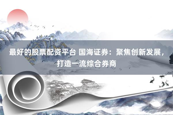 最好的股票配资平台 国海证券：聚焦创新发展，打造一流综合券商