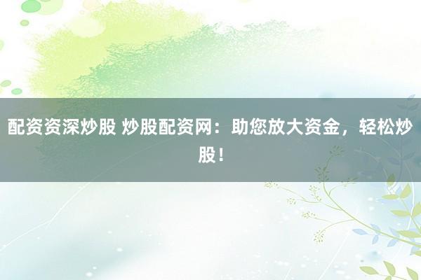 配资资深炒股 炒股配资网：助您放大资金，轻松炒股！